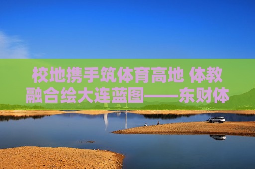 校地携手筑体育高地 体教融合绘大连蓝图——东财体育与大连体育局共绘城市发展新篇,校地携手体教融合 共筑大连体育高地 校地携手筑体育高地 体教融合绘大连蓝图——东财体育与大连体育局共绘城市发展新篇,校地携手体教融合 共筑大连体育高地