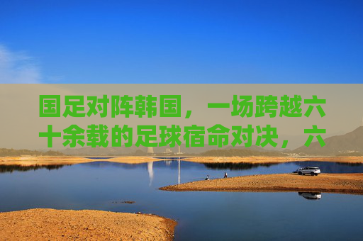 国足对阵韩国,一场跨越六十余载的足球宿命对决,六十余载足球宿命对决,国足对阵韩国 国足对阵韩国,一场跨越六十余载的足球宿命对决,六十余载足球宿命对决,国足对阵韩国