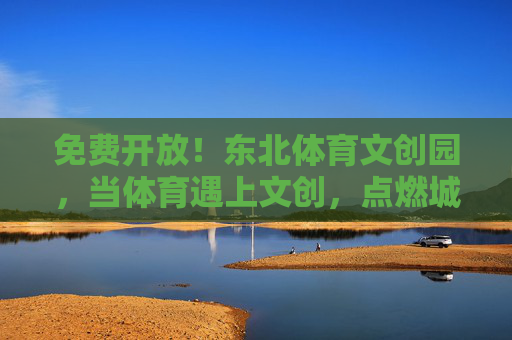 免费开放！东北体育文创园，当体育遇上文创，点燃城市活力新引擎，免费开放！东北体育文创园，体育遇上文创，点燃城市活力新引擎
