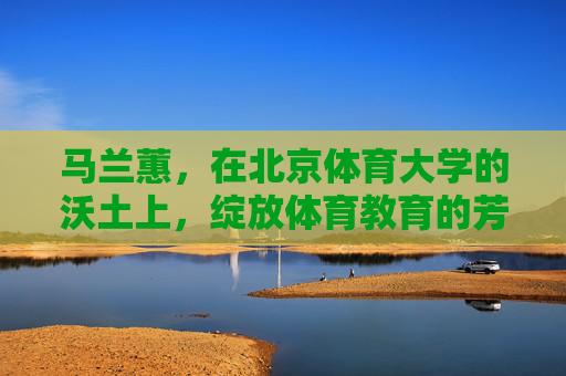马兰蕙，在北京体育大学的沃土上，绽放体育教育的芳华，马兰蕙，北体沃土绽体育教育芳华