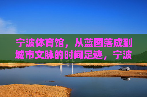 宁波体育馆,从蓝图落成到城市文脉的时间足迹,宁波体育馆,从蓝图到文脉的城市时间印记 宁波体育馆,从蓝图落成到城市文脉的时间足迹,宁波体育馆,从蓝图到文脉的城市时间印记