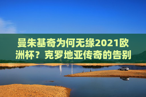 曼朱基奇为何无缘2021欧洲杯?克罗地亚传奇的告别与传承,曼朱基奇无缘2021欧洲杯,克罗地亚传奇的告别与传承 曼朱基奇为何无缘2021欧洲杯?克罗地亚传奇的告别与传承,曼朱基奇无缘2021欧洲杯,克罗地亚传奇的告别与传承