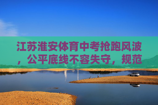 江苏淮安体育中考抢跑风波，公平底线不容失守，规范刻不容缓，江苏淮安体育中考抢跑风波，公平底线不容失守，规范刻不容缓
