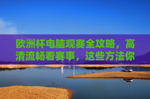 欧洲杯电脑观赛全攻略，高清流畅看赛事，这些方法你必须知道，欧洲杯电脑观赛高清流畅全攻略