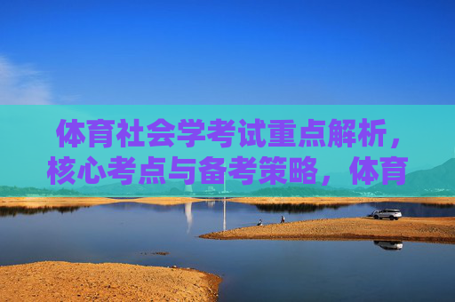 体育社会学考试重点解析,核心考点与备考策略,体育社会学重点考点解析与备考策略 体育社会学考试重点解析,核心考点与备考策略,体育社会学重点考点解析与备考策略