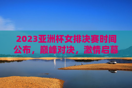 2023亚洲杯女排决赛时间公布，巅峰对决，激情启幕，2023亚洲杯女排决赛时间公布，巅峰对决激情启幕