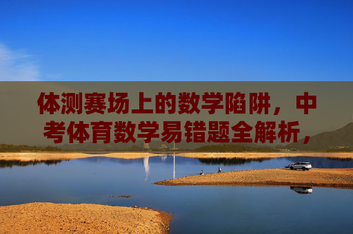 体测赛场上的数学陷阱,中考体育数学易错题全解析,体测赛场数学陷阱,中考体育易错题全解析 体测赛场上的数学陷阱,中考体育数学易错题全解析,体测赛场数学陷阱,中考体育易错题全解析