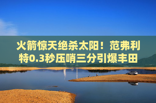 火箭惊天绝杀太阳!范弗利特0.3秒压哨三分引爆丰田中心 火箭惊天绝杀太阳!范弗利特0.3秒压哨三分引爆丰田中心