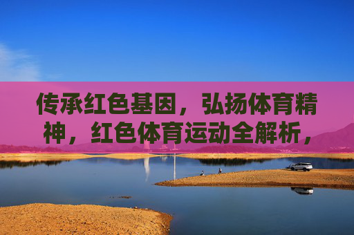 传承红色基因，弘扬体育精神，红色体育运动全解析，传承红色基因 弘扬体育精神，红色体育运动全解析