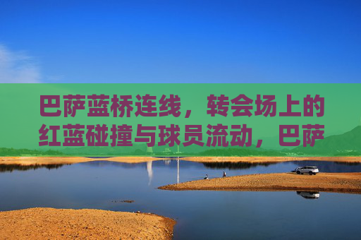 巴萨蓝桥连线,转会场上的红蓝碰撞与球员流动,巴萨蓝桥连线,转会场的红蓝碰撞与球员流动 巴萨蓝桥连线,转会场上的红蓝碰撞与球员流动,巴萨蓝桥连线,转会场的红蓝碰撞与球员流动