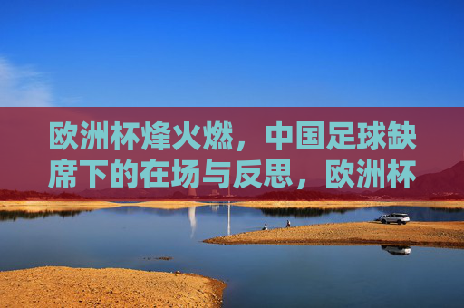 欧洲杯烽火燃,中国足球缺席下的在场与反思,欧洲杯烽火照空席,中国足球缺席的在场与反思 欧洲杯烽火燃,中国足球缺席下的在场与反思,欧洲杯烽火照空席,中国足球缺席的在场与反思