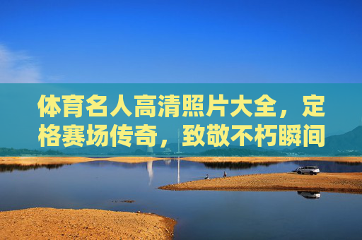 体育名人高清照片大全,定格赛场传奇,致敬不朽瞬间,体育名人高清照片,定格赛场传奇,致敬不朽瞬间 体育名人高清照片大全,定格赛场传奇,致敬不朽瞬间,体育名人高清照片,定格赛场传奇,致敬不朽瞬间