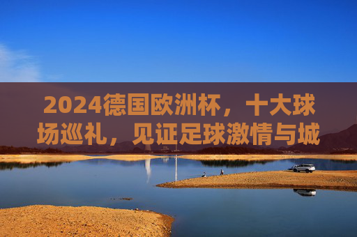 2024德国欧洲杯，十大球场巡礼，见证足球激情与城市魅力，2024德国欧洲杯十大球场巡礼，见证足球激情与城市魅力