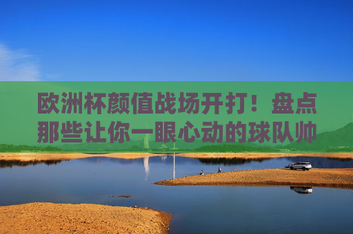 欧洲杯颜值战场开打！盘点那些让你一眼心动的球队帅哥阵容，欧洲杯颜值战场，一眼心动的帅哥球队阵容
