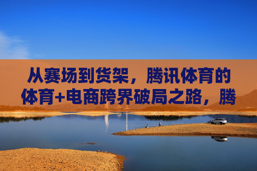 从赛场到货架，腾讯体育的体育+电商跨界破局之路，腾讯体育，体育+电商跨界破局，从赛场到货架