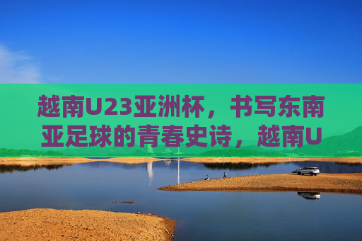 越南U23亚洲杯,书写东南亚足球的青春史诗,越南U23亚洲杯书写东南亚足球青春史诗 越南U23亚洲杯,书写东南亚足球的青春史诗,越南U23亚洲杯书写东南亚足球青春史诗