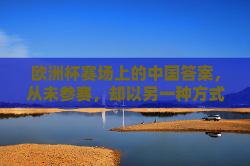 欧洲杯赛场上的中国答案，从未参赛，却以另一种方式赢了世界，欧洲杯无中国队，中国答案却赢了世界