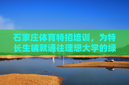 石家庄体育特招培训，为特长生铺就通往理想大学的绿色通道，石家庄体育特招培训，为特长生铺就理想大学绿色通道