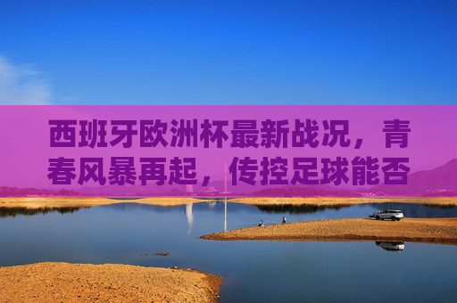 西班牙欧洲杯最新战况,青春风暴再起,传控足球能否登顶?西班牙青春风暴再起,传控足球能否登顶欧洲杯? 西班牙欧洲杯最新战况,青春风暴再起,传控足球能否登顶?西班牙青春风暴再起,传控足球能否登顶欧洲杯?