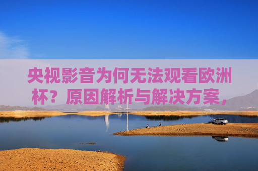 央视影音为何无法观看欧洲杯？原因解析与解决方案，央视影音无法观看欧洲杯？原因解析与解决方案