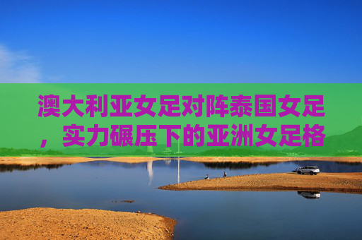澳大利亚女足对阵泰国女足，实力碾压下的亚洲女足格局之思，澳泰女足实力碾压战，亚洲女足格局之思