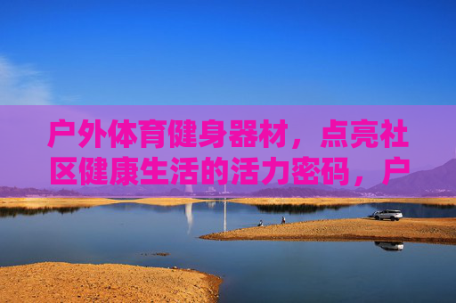 户外体育健身器材,点亮社区健康生活的活力密码,户外健身器材,点亮社区健康生活的活力密码 户外体育健身器材,点亮社区健康生活的活力密码,户外健身器材,点亮社区健康生活的活力密码