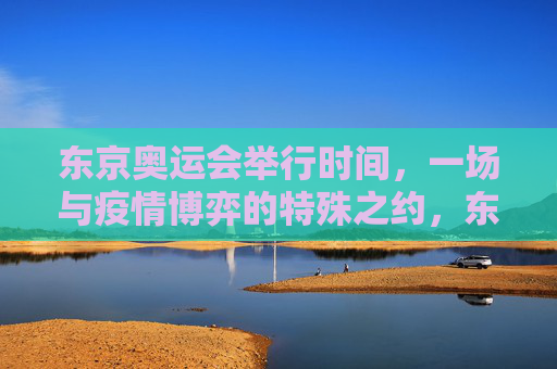东京奥运会举行时间,一场与疫情博弈的特殊之约,东京奥运会,与疫情博弈的特殊之约 东京奥运会举行时间,一场与疫情博弈的特殊之约,东京奥运会,与疫情博弈的特殊之约