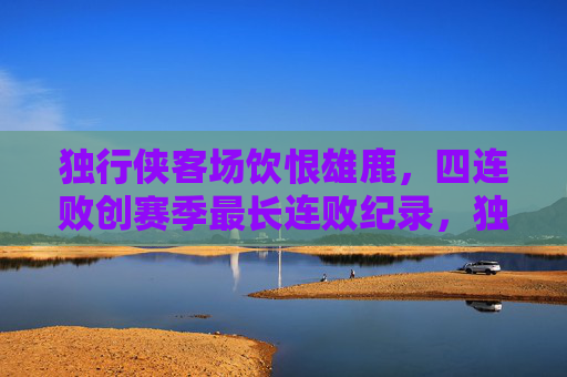 独行侠客场饮恨雄鹿,四连败创赛季最长连败纪录,独行侠客场负雄鹿遭四连败 创赛季最长连败纪录 独行侠客场饮恨雄鹿,四连败创赛季最长连败纪录,独行侠客场负雄鹿遭四连败 创赛季最长连败纪录