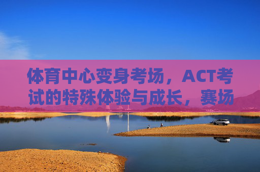 体育中心变身考场,ACT考试的特殊体验与成长,赛场变考场,ACT考试的特殊体验与成长 体育中心变身考场,ACT考试的特殊体验与成长,赛场变考场,ACT考试的特殊体验与成长