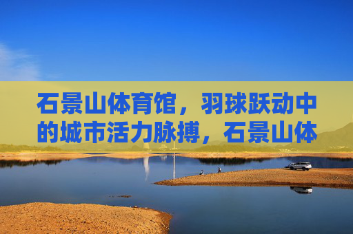 石景山体育馆，羽球跃动中的城市活力脉搏，石景山体育馆羽球跃动，城市活力脉搏