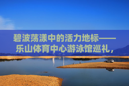 碧波荡漾中的活力地标——乐山体育中心游泳馆巡礼，碧波中的活力地标——乐山体育中心游泳馆