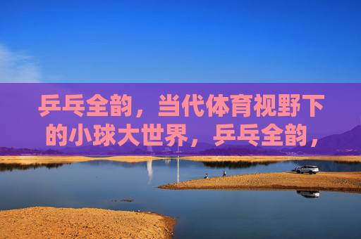 乒乓全韵，当代体育视野下的小球大世界，乒乓全韵，当代体育视野下的小球大世界