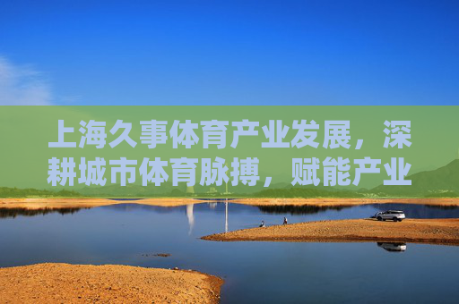 上海久事体育产业发展,深耕城市体育脉搏,赋能产业新生态,上海久事深耕城市体育脉搏 赋能产业新生态 上海久事体育产业发展,深耕城市体育脉搏,赋能产业新生态,上海久事深耕城市体育脉搏 赋能产业新生态