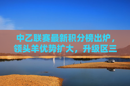 中乙联赛最新积分榜出炉,领头羊优势扩大,升级区三队混战激烈,中乙最新积分榜,领头羊优势扩大,升级区三队混战激烈 中乙联赛最新积分榜出炉,领头羊优势扩大,升级区三队混战激烈,中乙最新积分榜,领头羊优势扩大,升级区三队混战激烈