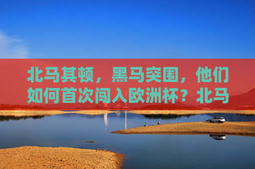 北马其顿,黑马突围,他们如何首次闯入欧洲杯?北马其顿黑马突围,首闯欧洲杯 北马其顿,黑马突围,他们如何首次闯入欧洲杯?北马其顿黑马突围,首闯欧洲杯