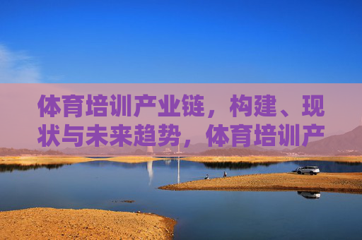体育培训产业链，构建、现状与未来趋势，体育培训产业链，构建、现状与未来趋势