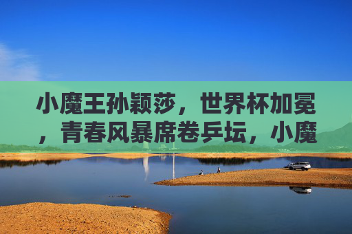 小魔王孙颖莎，世界杯加冕，青春风暴席卷乒坛，小魔王孙颖莎世界杯加冕 青春风暴席卷乒坛