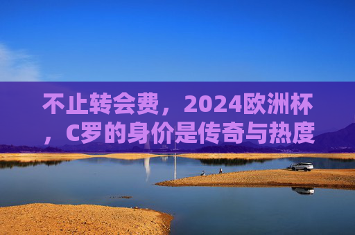 不止转会费,2024欧洲杯,C罗的身价是传奇与热度的双重加冕,2024欧洲杯,C罗的身价,传奇与热度的双重加冕 不止转会费,2024欧洲杯,C罗的身价是传奇与热度的双重加冕,2024欧洲杯,C罗的身价,传奇与热度的双重加冕