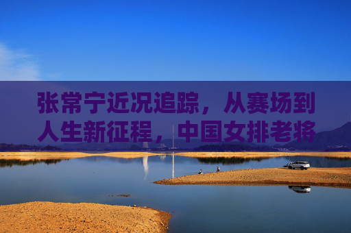 张常宁近况追踪,从赛场到人生新征程,中国女排老将的坚守与热爱,张常宁,赛场到新征程,女排老将的坚守与热爱 张常宁近况追踪,从赛场到人生新征程,中国女排老将的坚守与热爱,张常宁,赛场到新征程,女排老将的坚守与热爱