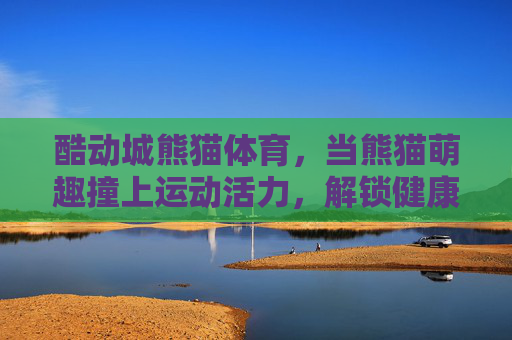 酷动城熊猫体育,当熊猫萌趣撞上运动活力,解锁健康生活新姿势,酷动城熊猫体育,萌趣撞活力,解锁健康新姿势 酷动城熊猫体育,当熊猫萌趣撞上运动活力,解锁健康生活新姿势,酷动城熊猫体育,萌趣撞活力,解锁健康新姿势