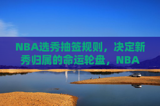 NBA选秀抽签规则，决定新秀归属的命运轮盘，NBA选秀抽签规则，决定新秀归属的命运轮盘