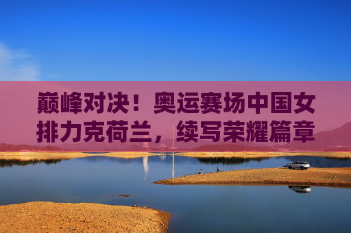 巅峰对决!奥运赛场中国女排力克荷兰,续写荣耀篇章,巅峰对决!中国女排奥运力克荷兰续写荣耀 巅峰对决!奥运赛场中国女排力克荷兰,续写荣耀篇章,巅峰对决!中国女排奥运力克荷兰续写荣耀