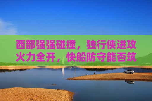 西部强强碰撞,独行侠进攻火力全开,快船防守能否筑起长城?西部强强碰撞,独行侠火力全开,快船防守能否筑长城? 西部强强碰撞,独行侠进攻火力全开,快船防守能否筑起长城?西部强强碰撞,独行侠火力全开,快船防守能否筑长城?