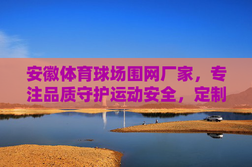 安徽体育球场围网厂家，专注品质守护运动安全，定制服务打造专业场地，安徽体育球场围网，品质守护安全，定制打造专业场地