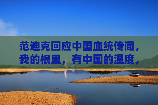 范迪克回应中国血统传闻,我的根里,有中国的温度,范迪克回应中国血统传闻,根里藏中国温度 范迪克回应中国血统传闻,我的根里,有中国的温度,范迪克回应中国血统传闻,根里藏中国温度