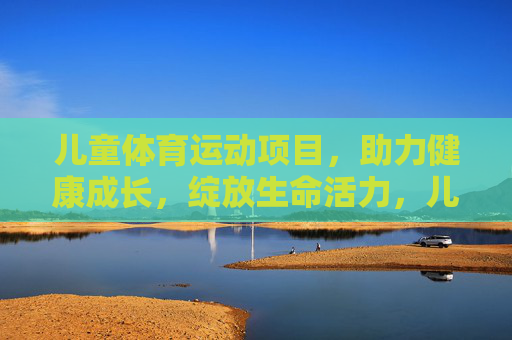 儿童体育运动项目，助力健康成长，绽放生命活力，儿童运动赋能健康成长，绽放生命活力