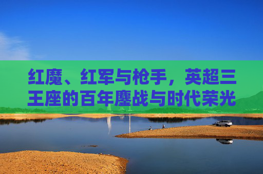 红魔、红军与枪手，英超三王座的百年鏖战与时代荣光，红魔、红军与枪手，英超三王座的百年鏖战与时代荣光