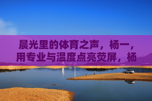 晨光里的体育之声,杨一,用专业与温度点亮荧屏,杨一,专业温度点亮晨光体育之声 晨光里的体育之声,杨一,用专业与温度点亮荧屏,杨一,专业温度点亮晨光体育之声
