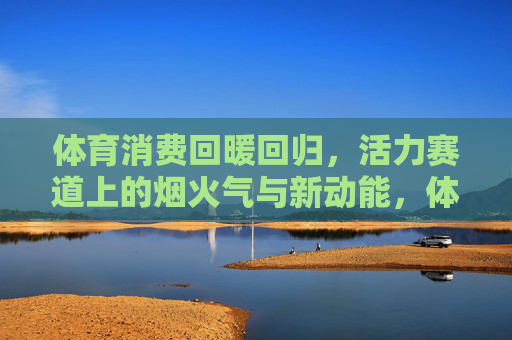 体育消费回暖回归,活力赛道上的烟火气与新动能,体育消费回暖回归,活力赛道烟火气与新动能 体育消费回暖回归,活力赛道上的烟火气与新动能,体育消费回暖回归,活力赛道烟火气与新动能