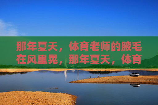 那年夏天,体育老师的腋毛在风里晃,那年夏天,体育老师的腋毛在风里晃 那年夏天,体育老师的腋毛在风里晃,那年夏天,体育老师的腋毛在风里晃